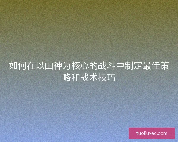 如何在以山神为核心的战斗中制定最佳策略和战术技巧