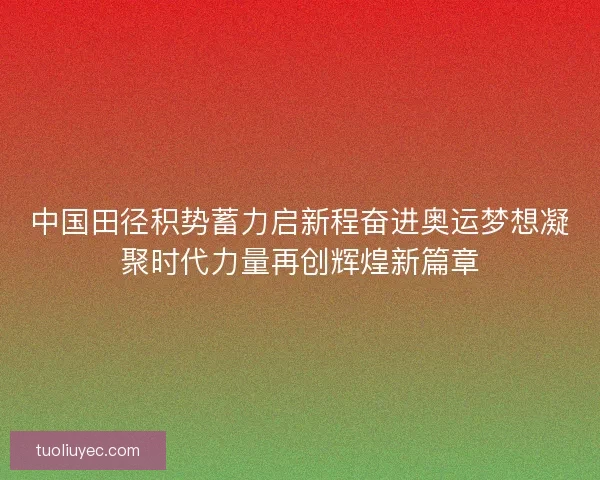 中国田径积势蓄力启新程奋进奥运梦想凝聚时代力量再创辉煌新篇章 中国田径积势蓄力启新程奋进奥运梦想凝聚时代力量再创辉煌新篇章