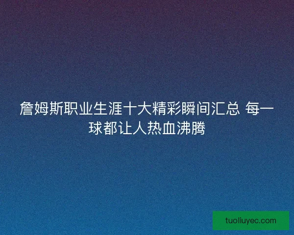 詹姆斯职业生涯十大精彩瞬间汇总 每一球都让人热血沸腾