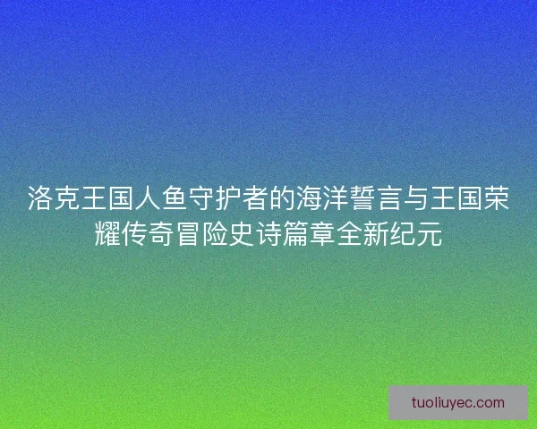 洛克王国人鱼守护者的海洋誓言与王国荣耀传奇冒险史诗篇章全新纪元