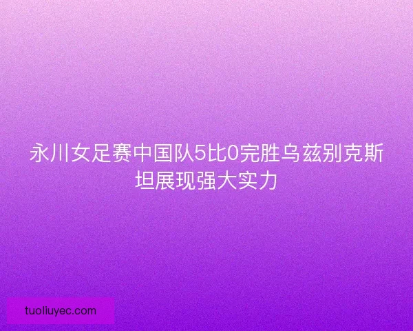 永川女足赛中国队5比0完胜乌兹别克斯坦展现强大实力