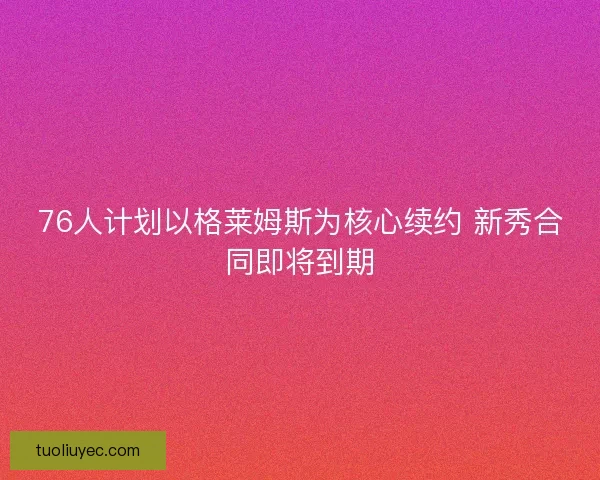 76人计划以格莱姆斯为核心续约 新秀合同即将到期