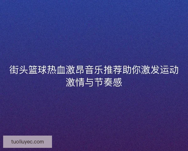 街头篮球热血激昂音乐推荐助你激发运动激情与节奏感