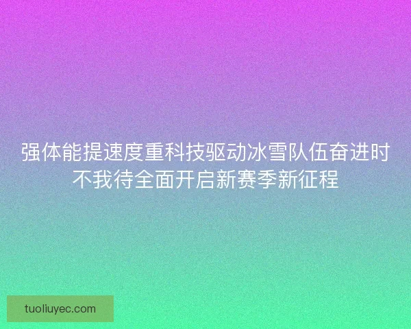 强体能提速度重科技驱动冰雪队伍奋进时不我待全面开启新赛季新征程
