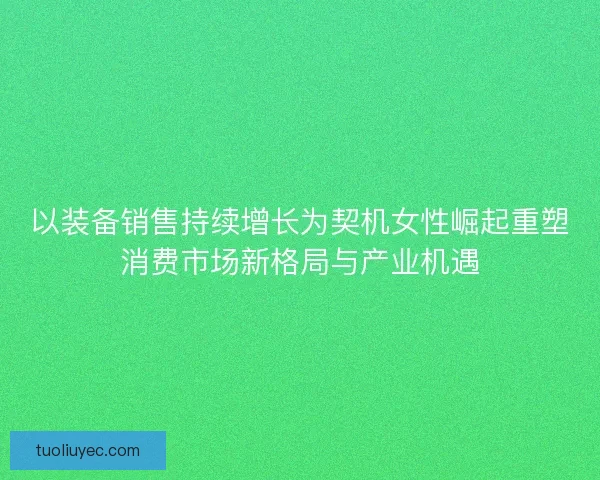 以装备销售持续增长为契机女性崛起重塑消费市场新格局与产业机遇 以装备销售持续增长为契机女性崛起重塑消费市场新格局与产业机遇