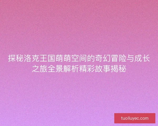探秘洛克王国萌萌空间的奇幻冒险与成长之旅全景解析精彩故事揭秘 探秘洛克王国萌萌空间的奇幻冒险与成长之旅全景解析精彩故事揭秘