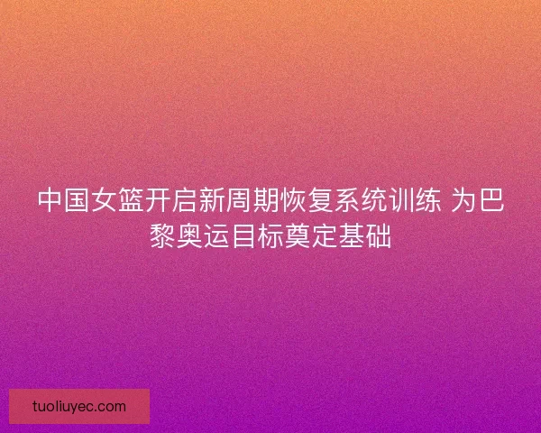 中国女篮开启新周期恢复系统训练 为巴黎奥运目标奠定基础