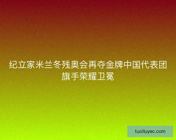 纪立家米兰冬残奥会再夺金牌中国代表团旗手荣耀卫冕