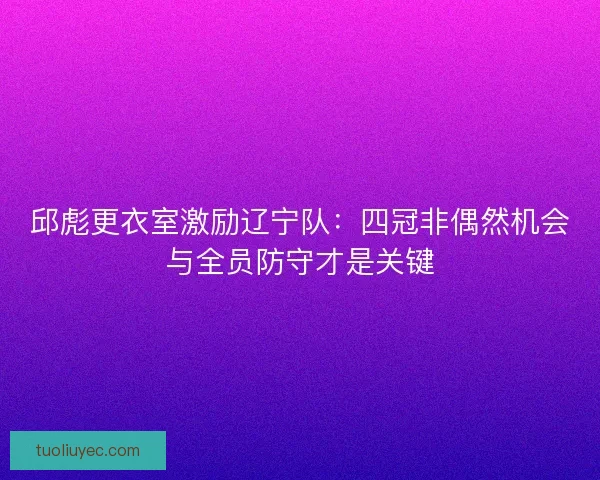 邱彪更衣室激励辽宁队：四冠非偶然机会与全员防守才是关键