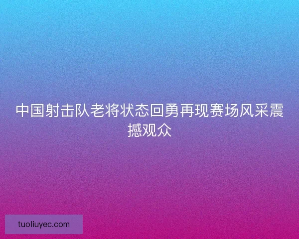 中国射击队老将状态回勇再现赛场风采震撼观众