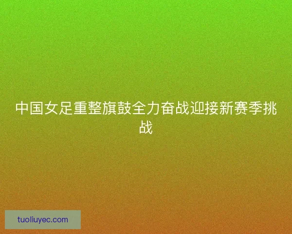 中国女足重整旗鼓全力奋战迎接新赛季挑战