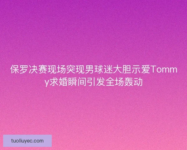 保罗决赛现场突现男球迷大胆示爱Tommy求婚瞬间引发全场轰动