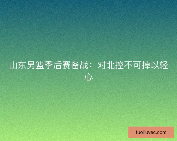 山东男篮季后赛备战：对北控不可掉以轻心