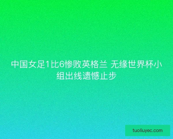 中国女足1比6惨败英格兰 无缘世界杯小组出线遗憾止步