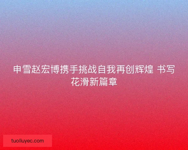 申雪赵宏博携手挑战自我再创辉煌 书写花滑新篇章 申雪赵宏博携手挑战自我再创辉煌 书写花滑新篇章