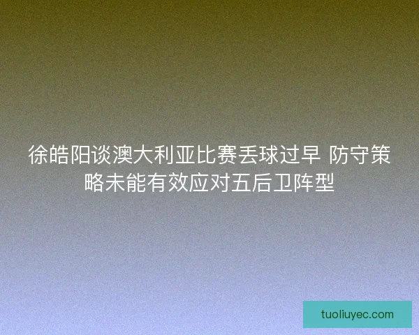 徐皓阳谈澳大利亚比赛丢球过早 防守策略未能有效应对五后卫阵型 徐皓阳谈澳大利亚比赛丢球过早 防守策略未能有效应对五后卫阵型