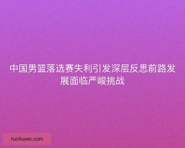 中国男篮落选赛失利引发深层反思前路发展面临严峻挑战 中国男篮落选赛失利引发深层反思前路发展面临严峻挑战